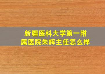 新疆医科大学第一附属医院朱辉主任怎么样