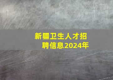 新疆卫生人才招聘信息2024年