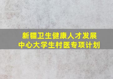 新疆卫生健康人才发展中心大学生村医专项计划