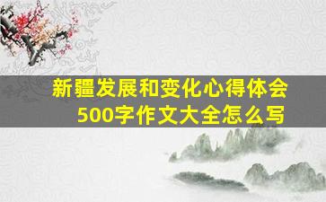 新疆发展和变化心得体会500字作文大全怎么写