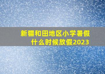 新疆和田地区小学暑假什么时候放假2023