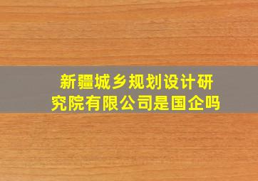 新疆城乡规划设计研究院有限公司是国企吗