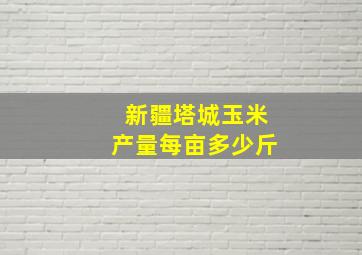 新疆塔城玉米产量每亩多少斤