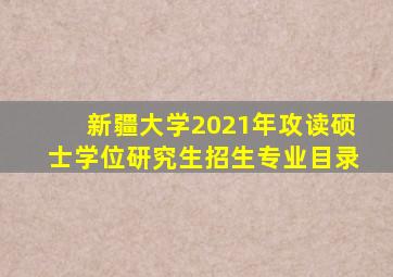 新疆大学2021年攻读硕士学位研究生招生专业目录