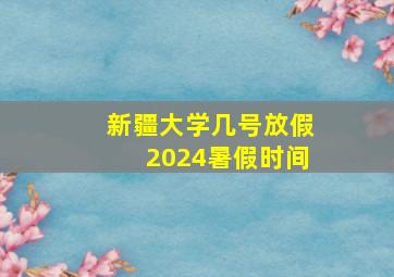 新疆大学几号放假2024暑假时间