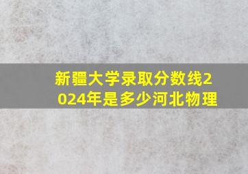 新疆大学录取分数线2024年是多少河北物理