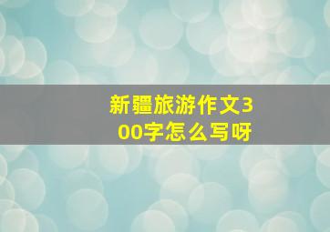 新疆旅游作文300字怎么写呀