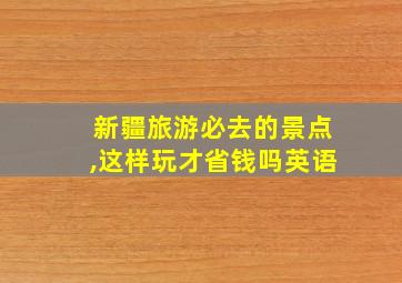 新疆旅游必去的景点,这样玩才省钱吗英语