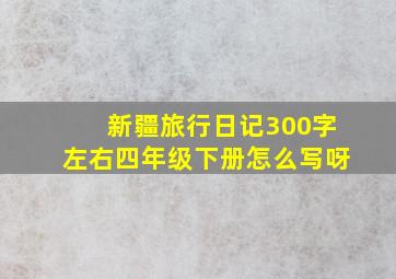 新疆旅行日记300字左右四年级下册怎么写呀