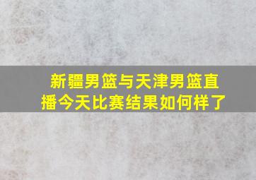 新疆男篮与天津男篮直播今天比赛结果如何样了