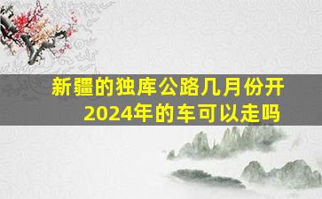 新疆的独库公路几月份开2024年的车可以走吗