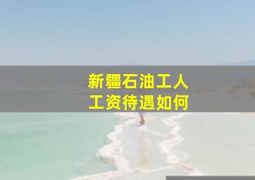 新疆石油工人工资待遇如何