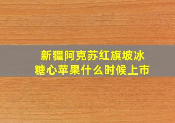 新疆阿克苏红旗坡冰糖心苹果什么时候上市