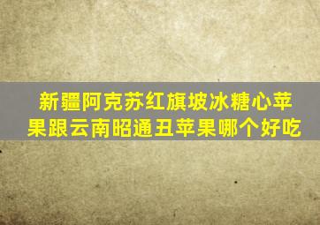 新疆阿克苏红旗坡冰糖心苹果跟云南昭通丑苹果哪个好吃