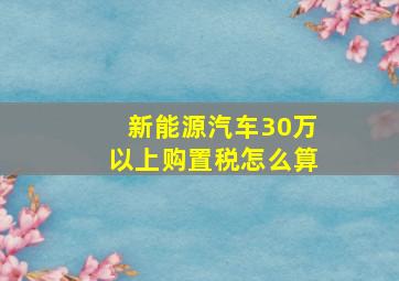 新能源汽车30万以上购置税怎么算