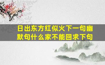 日出东方红似火下一句幽默句什么家不能回求下句