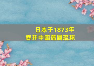 日本于1873年吞并中国藩属琉球