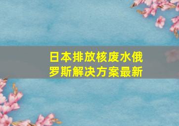 日本排放核废水俄罗斯解决方案最新