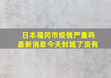 日本福冈市疫情严重吗最新消息今天封城了没有