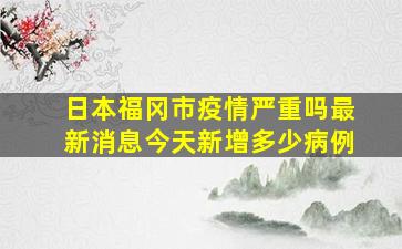 日本福冈市疫情严重吗最新消息今天新增多少病例