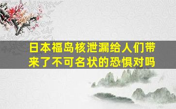 日本福岛核泄漏给人们带来了不可名状的恐惧对吗