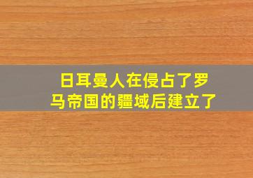 日耳曼人在侵占了罗马帝国的疆域后建立了