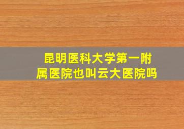 昆明医科大学第一附属医院也叫云大医院吗