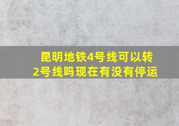 昆明地铁4号线可以转2号线吗现在有没有停运