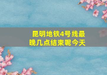 昆明地铁4号线最晚几点结束呢今天