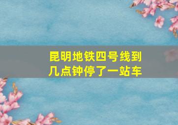 昆明地铁四号线到几点钟停了一站车