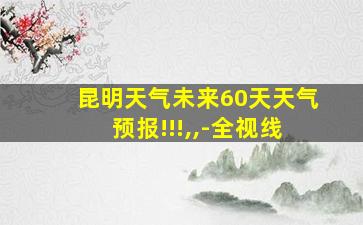 昆明天气未来60天天气预报!!!,,-全视线