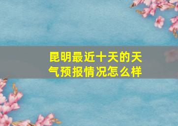 昆明最近十天的天气预报情况怎么样