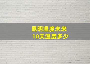 昆明温度未来10天温度多少