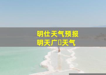 明仕天气预报明天广⺍天气