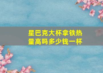 星巴克大杯拿铁热量高吗多少钱一杯