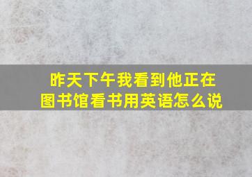 昨天下午我看到他正在图书馆看书用英语怎么说