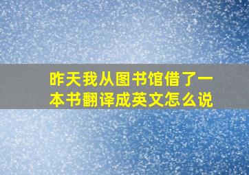 昨天我从图书馆借了一本书翻译成英文怎么说