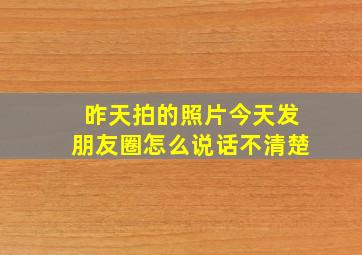 昨天拍的照片今天发朋友圈怎么说话不清楚