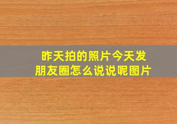 昨天拍的照片今天发朋友圈怎么说说呢图片