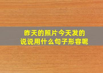 昨天的照片今天发的说说用什么句子形容呢