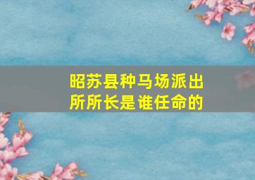 昭苏县种马场派出所所长是谁任命的