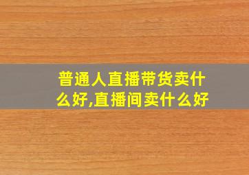 普通人直播带货卖什么好,直播间卖什么好