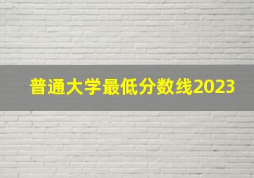 普通大学最低分数线2023