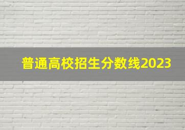 普通高校招生分数线2023