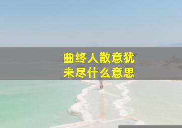 曲终人散意犹未尽什么意思