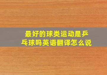 最好的球类运动是乒乓球吗英语翻译怎么说