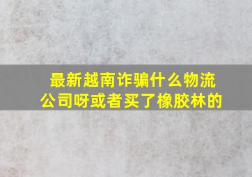 最新越南诈骗什么物流公司呀或者买了橡胶林的