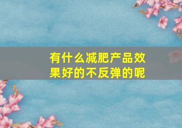 有什么减肥产品效果好的不反弹的呢