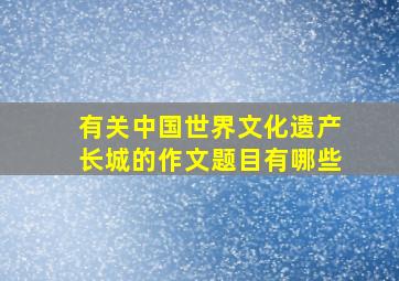 有关中国世界文化遗产长城的作文题目有哪些