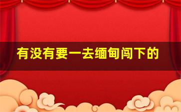 有没有要一去缅甸闯下的